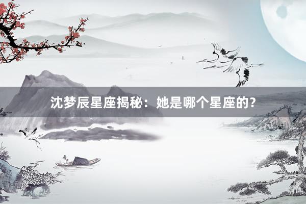 沈梦辰星座揭秘：她是哪个星座的？