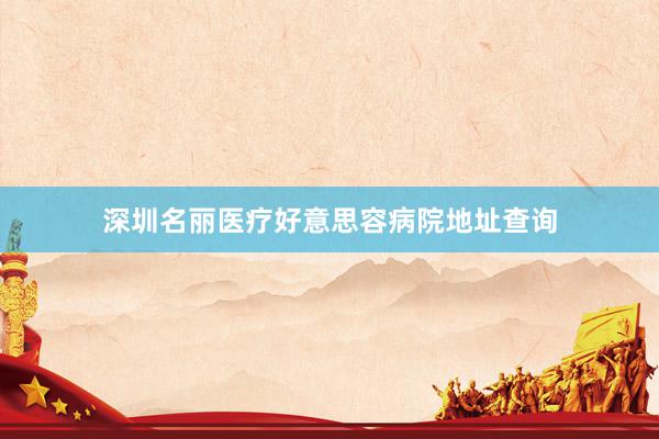 深圳名丽医疗好意思容病院地址查询