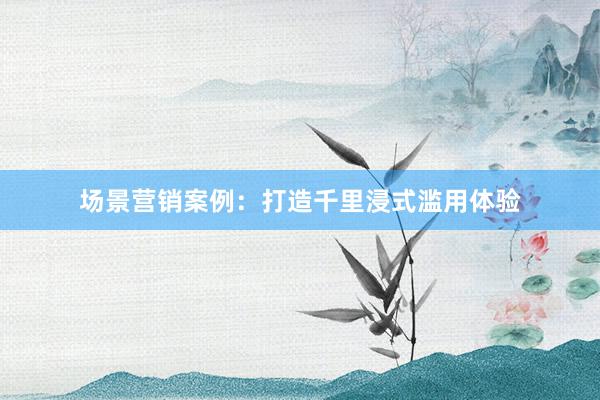 场景营销案例：打造千里浸式滥用体验